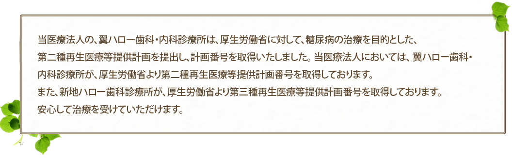 当医療法人の、翼ハロー歯科・内科診療所は、厚生労働省に対して、糖尿病の治療を目的とした、第二種再生医療等提供計画を提出し、計画番号を取得いたしました。 当医療法人においては、 翼ハロー歯科・内科診療所が、厚生労働省より第二種再生医療等提供計画番号を取得しております。 また、新地ハロー歯科診療所が、厚生労働省より第三種再生医療等提供計画番号を取得しております。 安心して治療を受けていただけます。